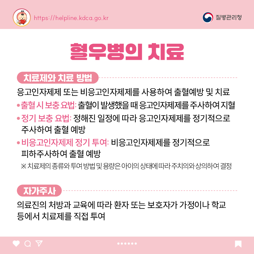 혈우병의 치료 <치료제와 치료 방법> 응고인자제제 또는 비응고인자제제를 사용하여 출혈예방 및 치료 - 출혈 시 보충 요법: 출혈이 발생했을 때 응고인자제제를 주사하여 지혈 - 정기 보충 요법: 정해진 일정에 따라 응고인자제제를 정기적으로 주사하여 출혈 예방 - 비응고인자제제 정기 투여: 비응고인자제제를 정기적으로 피하주사하여 출혈 예방 ※ 치료제의 종류와 투여 방법 및 용량은 아이의 상태에 따라 주치의와 상의하여 결정 <자가주사> 의료진의 처방과 교육에 따라 환자 또는 보호자가 가정이나 학교 등에서 치료제를 직접 투여